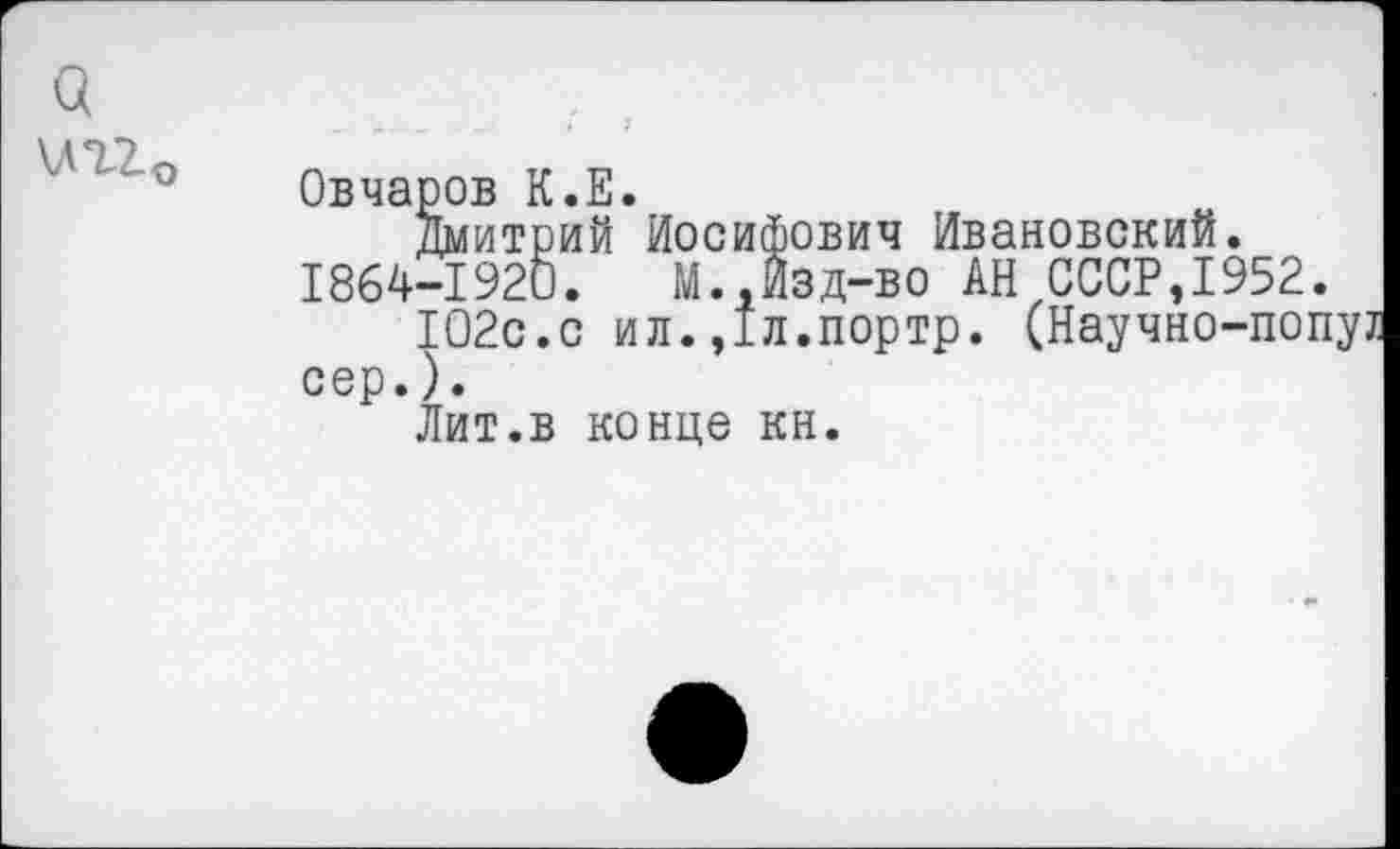 ﻿а \ЛТ2О
Овчаров К.Е.
Дмитрий Иосифович Ивановский. 1864-1920.	М.,Изд-во АН СССР,1952
102с.с ил.,1л.портр. (Научно-по сер.).
Лит.в конце кн.